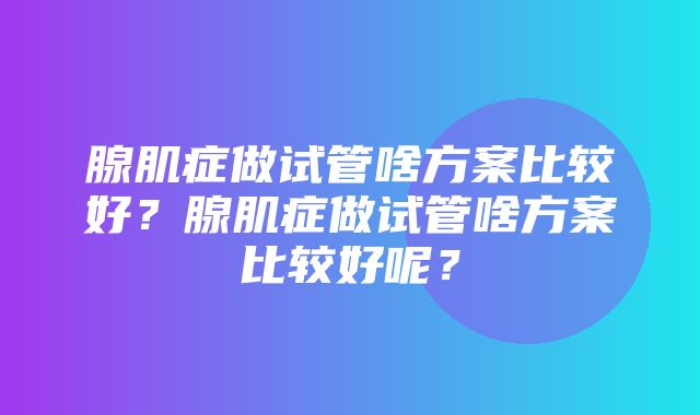 腺肌症做试管啥方案比较好？腺肌症做试管啥方案比较好呢？