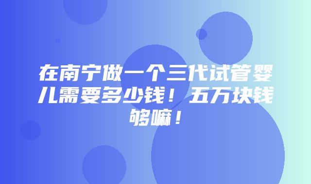 在南宁做一个三代试管婴儿需要多少钱！五万块钱够嘛！