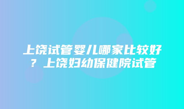 上饶试管婴儿哪家比较好？上饶妇幼保健院试管