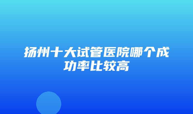 扬州十大试管医院哪个成功率比较高