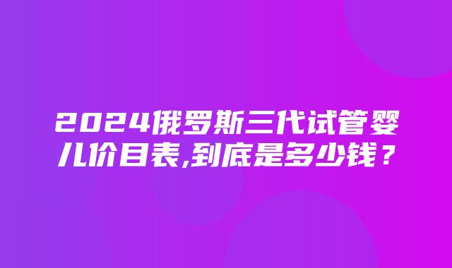 2024俄罗斯三代试管婴儿价目表,到底是多少钱？