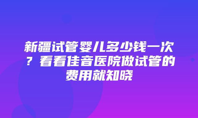 新疆试管婴儿多少钱一次？看看佳音医院做试管的费用就知晓