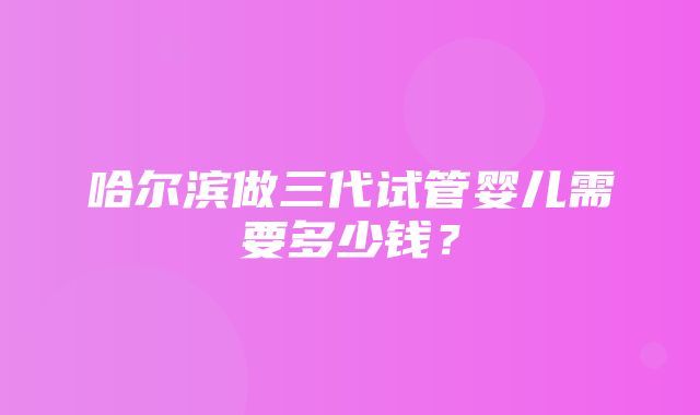 哈尔滨做三代试管婴儿需要多少钱？