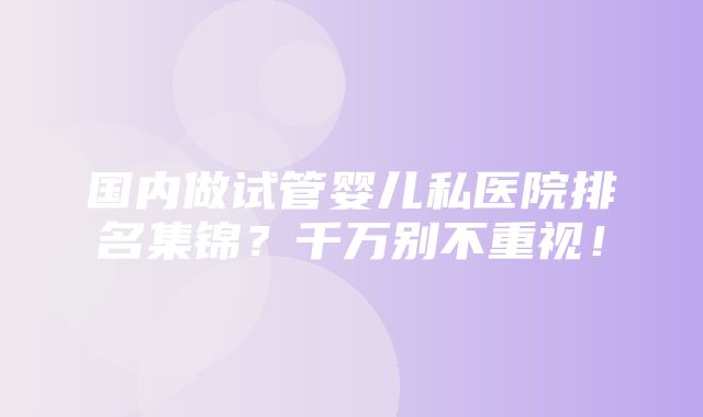 国内做试管婴儿私医院排名集锦？千万别不重视！