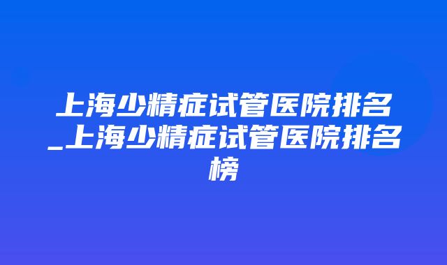 上海少精症试管医院排名_上海少精症试管医院排名榜