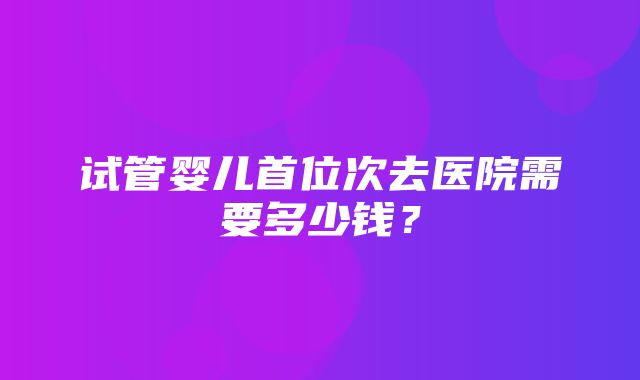 试管婴儿首位次去医院需要多少钱？