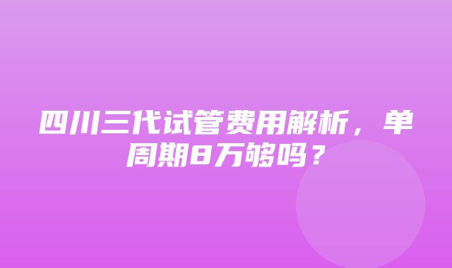 四川三代试管费用解析，单周期8万够吗？