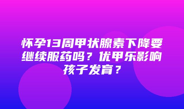 怀孕13周甲状腺素下降要继续服药吗？优甲乐影响孩子发育？