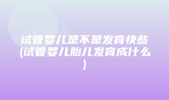 试管婴儿是不是发育快些(试管婴儿胎儿发育成什么)