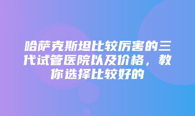 哈萨克斯坦比较厉害的三代试管医院以及价格，教你选择比较好的