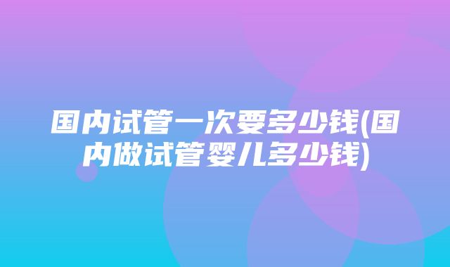 国内试管一次要多少钱(国内做试管婴儿多少钱)