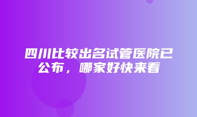 四川比较出名试管医院已公布，哪家好快来看