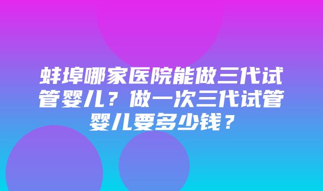 蚌埠哪家医院能做三代试管婴儿？做一次三代试管婴儿要多少钱？