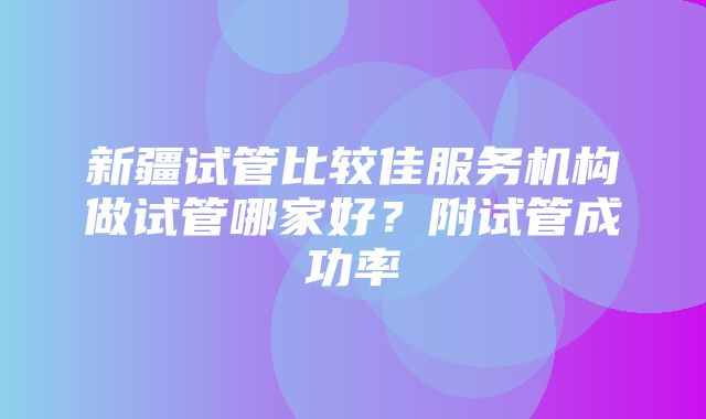 新疆试管比较佳服务机构做试管哪家好？附试管成功率