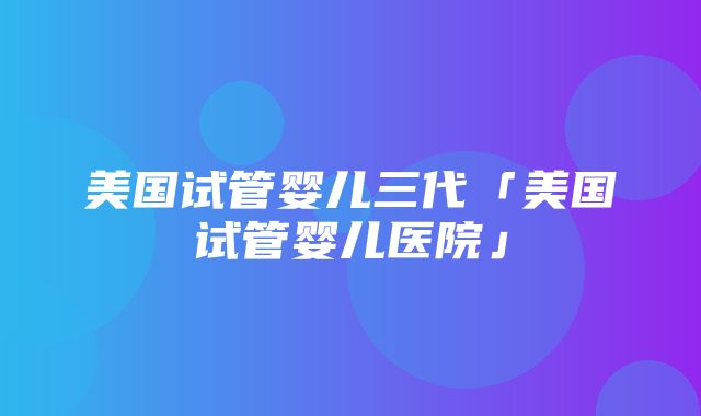 美国试管婴儿三代「美国试管婴儿医院」