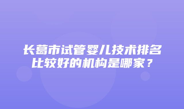 长葛市试管婴儿技术排名比较好的机构是哪家？