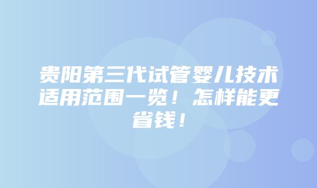 贵阳第三代试管婴儿技术适用范围一览！怎样能更省钱！