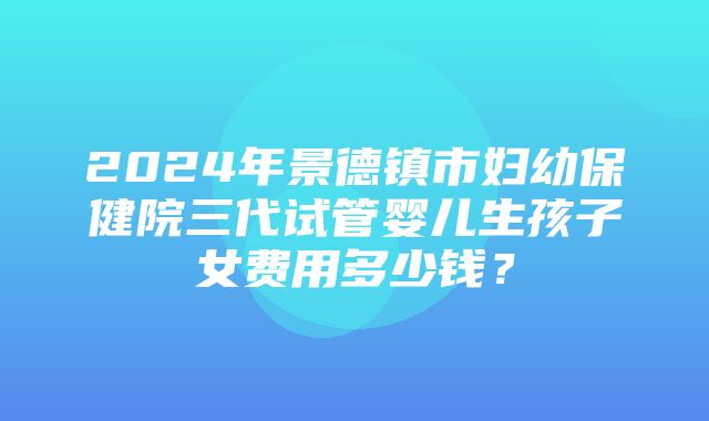 2024年景德镇市妇幼保健院三代试管婴儿生孩子女费用多少钱？