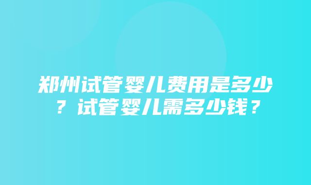 郑州试管婴儿费用是多少？试管婴儿需多少钱？