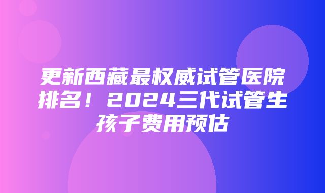 更新西藏最权威试管医院排名！2024三代试管生孩子费用预估