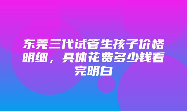 东莞三代试管生孩子价格明细，具体花费多少钱看完明白