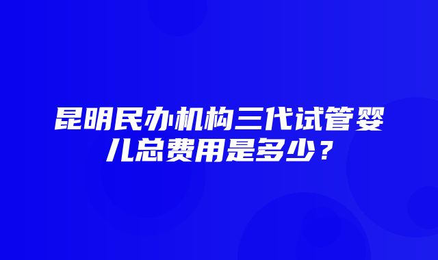 昆明民办机构三代试管婴儿总费用是多少？