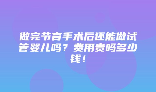 做完节育手术后还能做试管婴儿吗？费用贵吗多少钱！