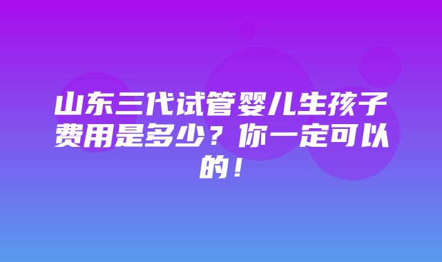 山东三代试管婴儿生孩子费用是多少？你一定可以的！