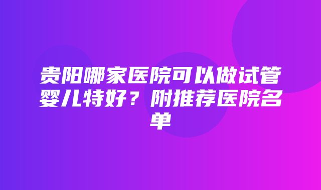 贵阳哪家医院可以做试管婴儿特好？附推荐医院名单