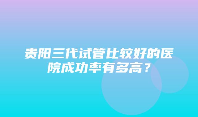 贵阳三代试管比较好的医院成功率有多高？