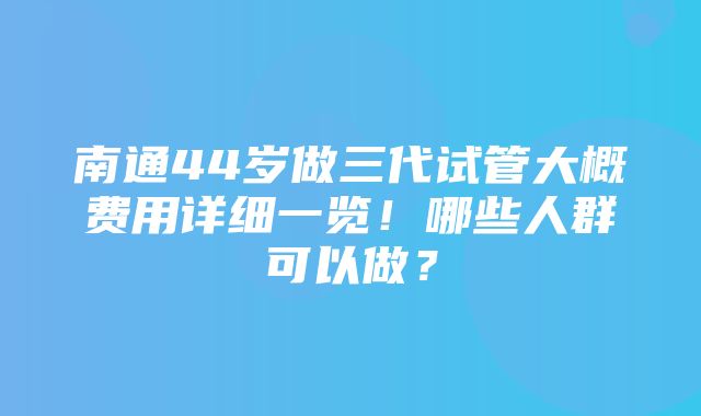 南通44岁做三代试管大概费用详细一览！哪些人群可以做？