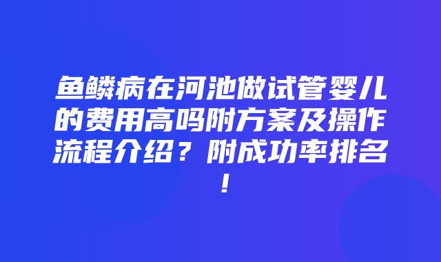 鱼鳞病在河池做试管婴儿的费用高吗附方案及操作流程介绍？附成功率排名！