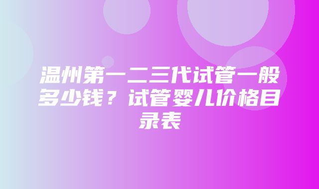 温州第一二三代试管一般多少钱？试管婴儿价格目录表