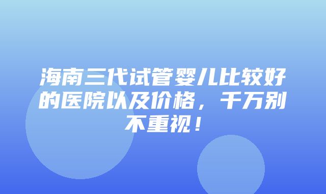 海南三代试管婴儿比较好的医院以及价格，千万别不重视！