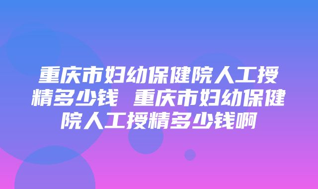 重庆市妇幼保健院人工授精多少钱 重庆市妇幼保健院人工授精多少钱啊