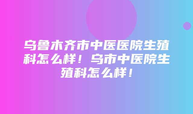 乌鲁木齐市中医医院生殖科怎么样！乌市中医院生殖科怎么样！