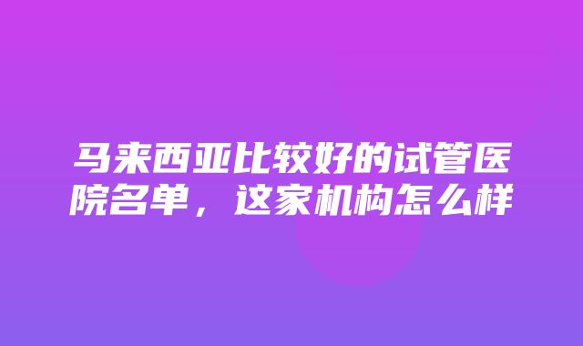 马来西亚比较好的试管医院名单，这家机构怎么样