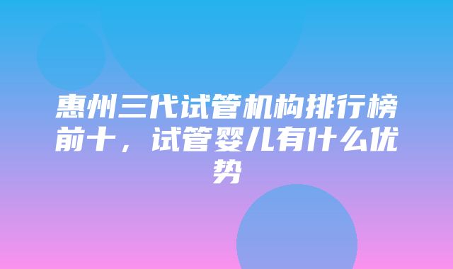 惠州三代试管机构排行榜前十，试管婴儿有什么优势