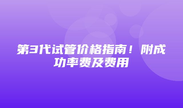 第3代试管价格指南！附成功率费及费用