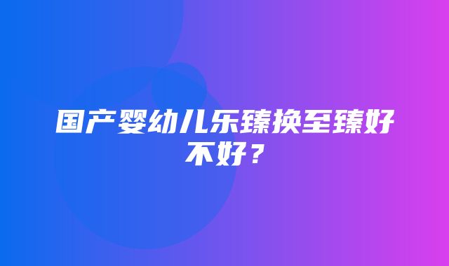 国产婴幼儿乐臻换至臻好不好？