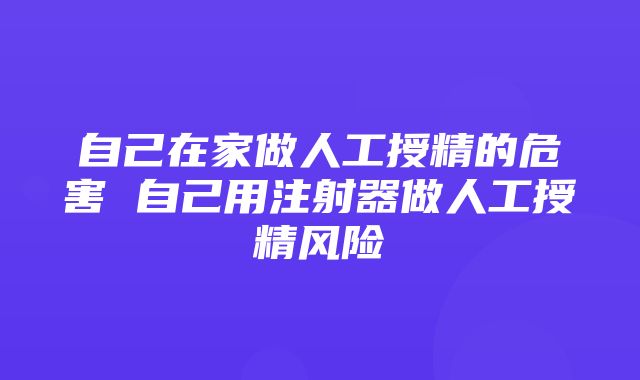 自己在家做人工授精的危害 自己用注射器做人工授精风险