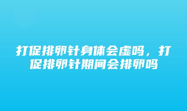 打促排卵针身体会虚吗，打促排卵针期间会排卵吗