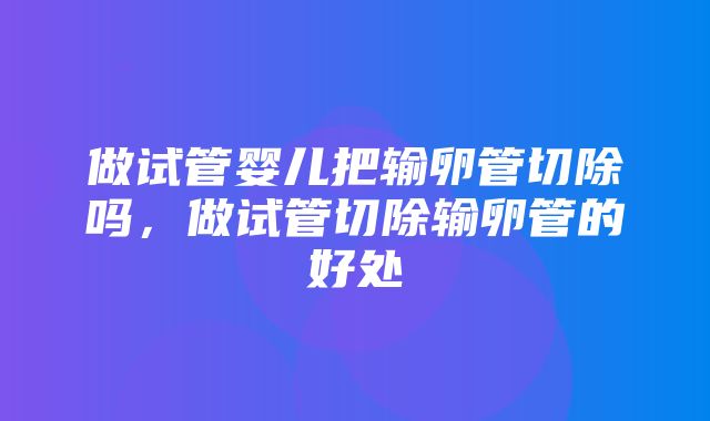 做试管婴儿把输卵管切除吗，做试管切除输卵管的好处