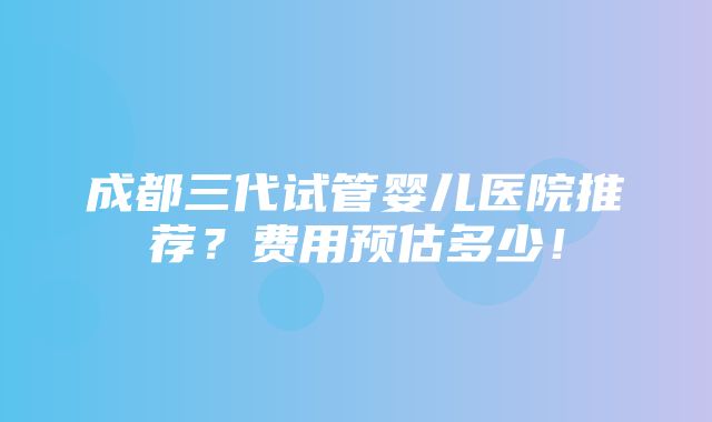 成都三代试管婴儿医院推荐？费用预估多少！