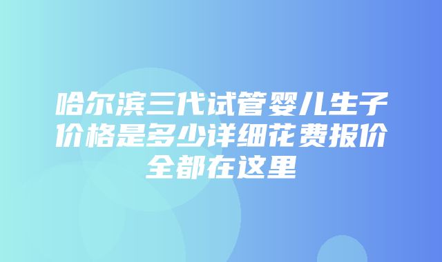 哈尔滨三代试管婴儿生子价格是多少详细花费报价全都在这里