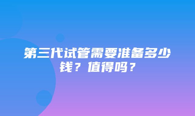 第三代试管需要准备多少钱？值得吗？