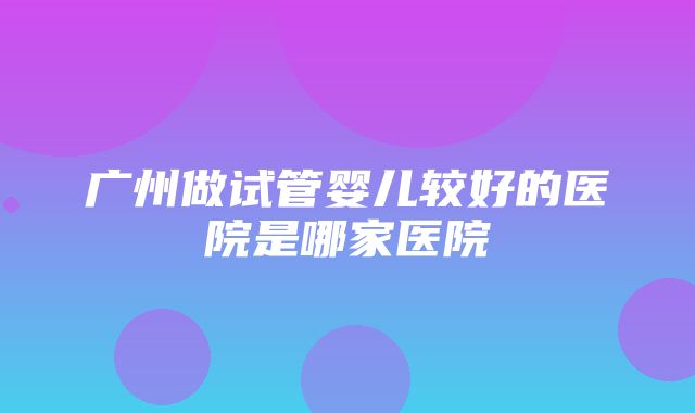 广州做试管婴儿较好的医院是哪家医院