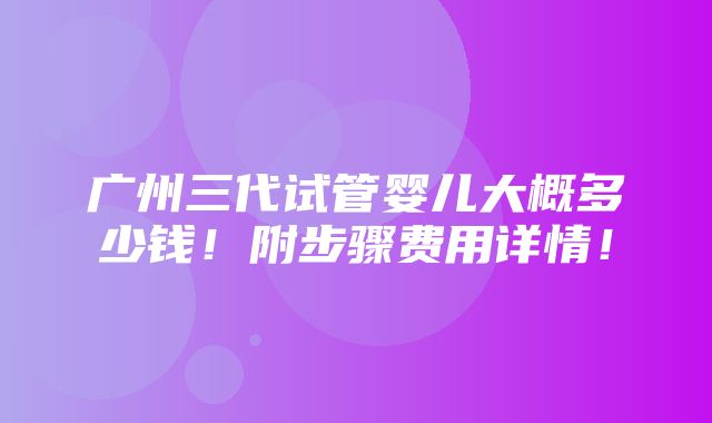 广州三代试管婴儿大概多少钱！附步骤费用详情！