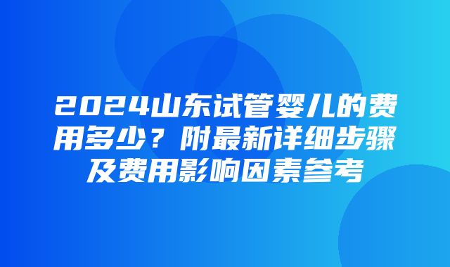 2024山东试管婴儿的费用多少？附最新详细步骤及费用影响因素参考