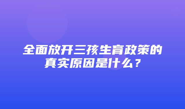 全面放开三孩生育政策的真实原因是什么？